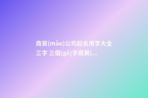 商貿(mào)公司起名用字大全三字 三個(gè)字商貿(mào)公司起名-第1張-公司起名-玄機(jī)派